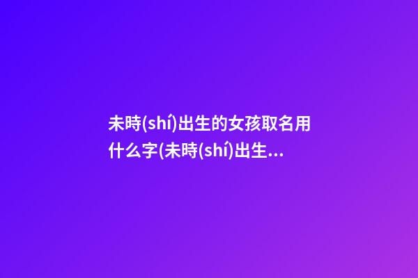 未時(shí)出生的女孩取名用什么字(未時(shí)出生女孩是不是命不好)