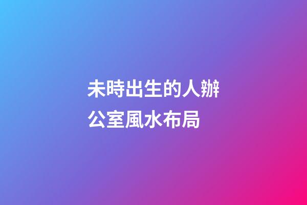 未時出生的人辦公室風水布局