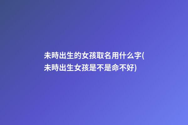 未時出生的女孩取名用什么字(未時出生女孩是不是命不好)
