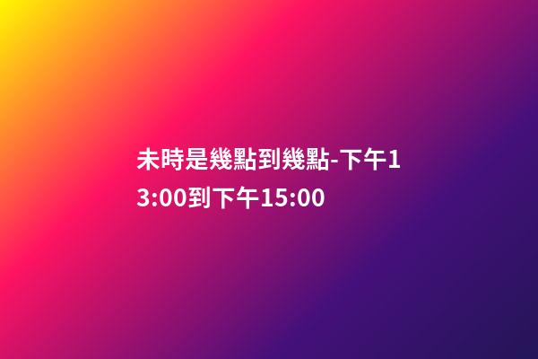 未時是幾點到幾點-下午13:00到下午15:00