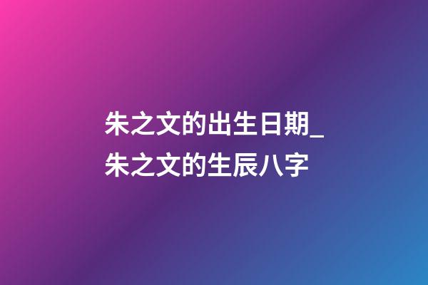 朱之文的出生日期_朱之文的生辰八字