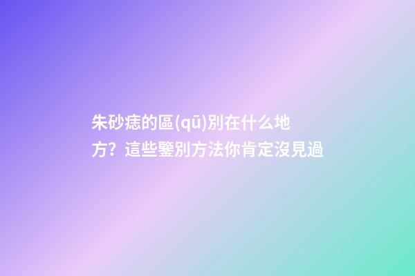 朱砂痣的區(qū)別在什么地方？這些鑒別方法你肯定沒見過