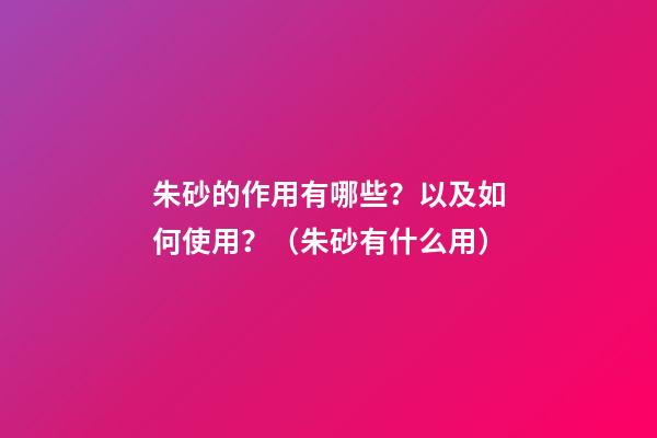 朱砂的作用有哪些？以及如何使用？（朱砂有什么用?）