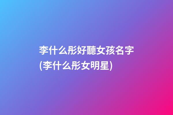 李什么彤好聽女孩名字(李什么彤女明星)