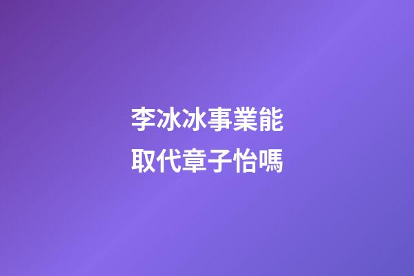 李冰冰事業能取代章子怡嗎