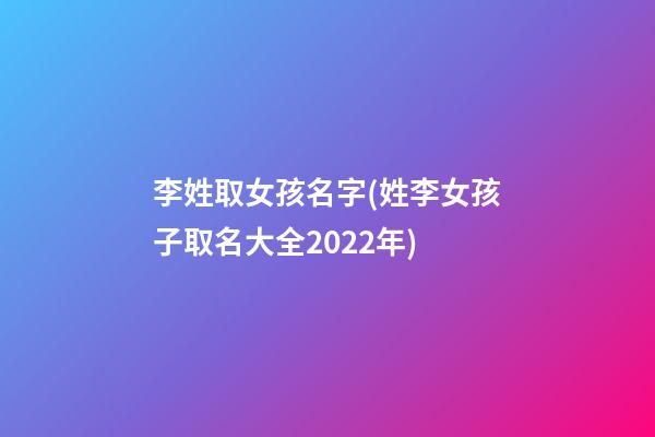 李姓取女孩名字(姓李女孩子取名大全2022年)