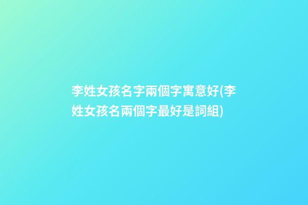 李姓女孩名字兩個字寓意好(李姓女孩名兩個字最好是詞組)