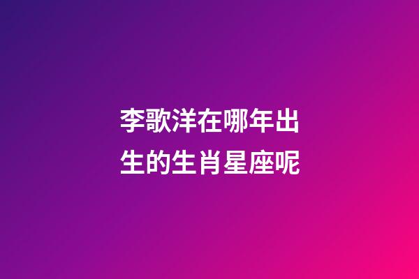 李歌洋在哪年出生的生肖星座呢-第1張-星座運勢-玄機派