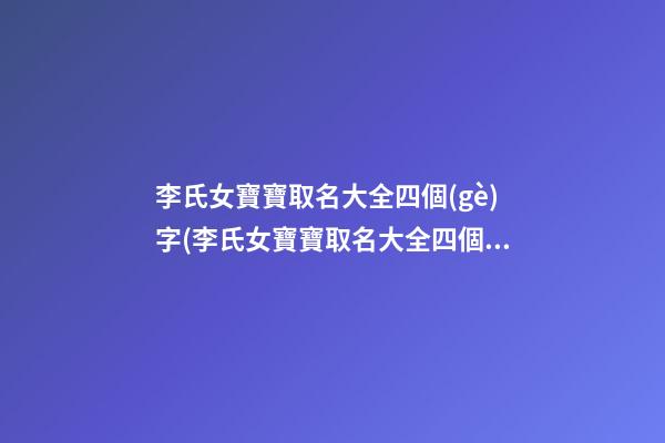 李氏女寶寶取名大全四個(gè)字(李氏女寶寶取名大全四個(gè)字的名字)