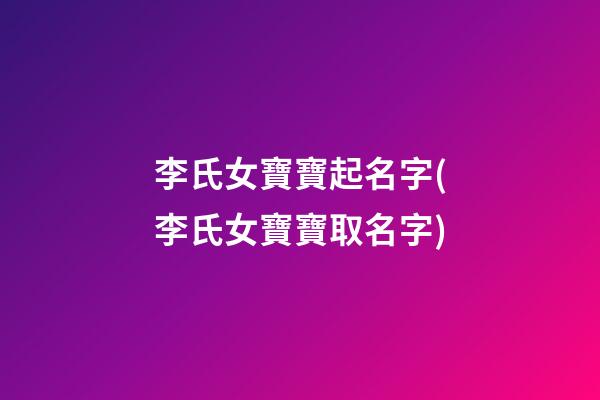 李氏女寶寶起名字(李氏女寶寶取名字)