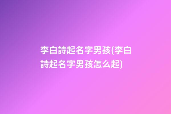 李白詩起名字男孩(李白詩起名字男孩怎么起)
