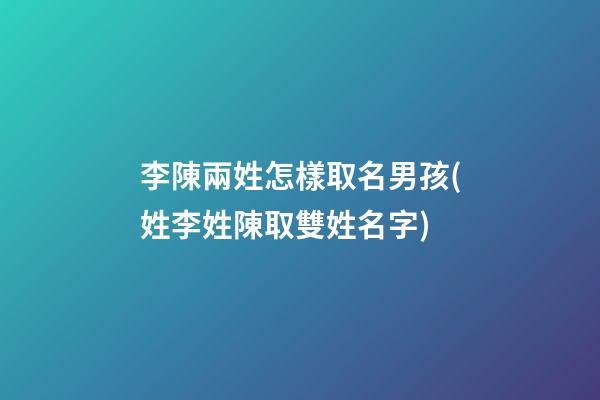 李陳兩姓怎樣取名男孩(姓李姓陳取雙姓名字)