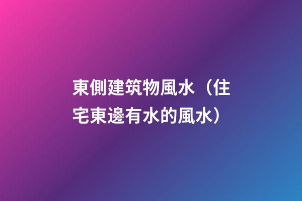 東側建筑物風水（住宅東邊有水的風水）