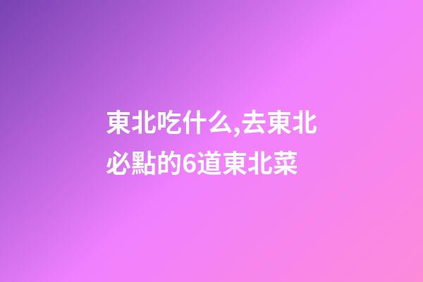 東北吃什么,去東北必點的6道東北菜-第1張-觀點-玄機派