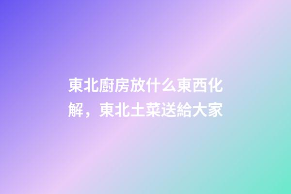東北廚房放什么東西化解，東北土菜送給大家-第1張-觀點(diǎn)-玄機(jī)派