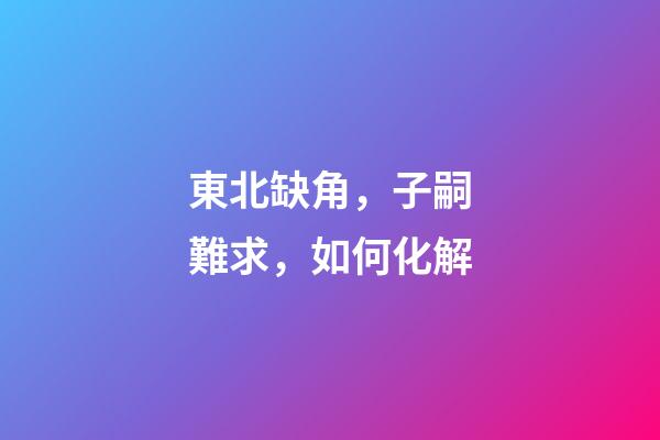 東北缺角，子嗣難求，如何化解