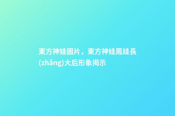 東方神娃圖片，東方神娃鳳娃長(zhǎng)大后形象揭示