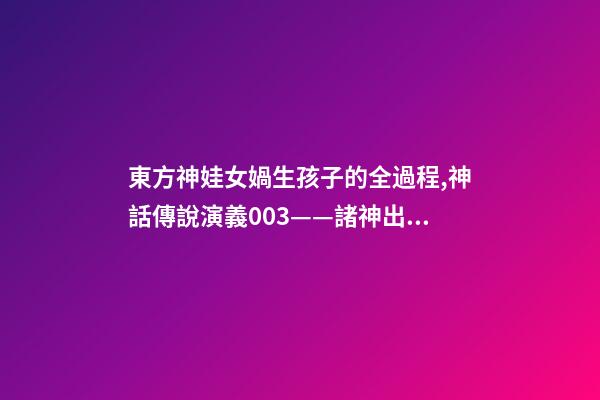 東方神娃女媧生孩子的全過程,神話傳說演義003——諸神出世-第1張-觀點-玄機派