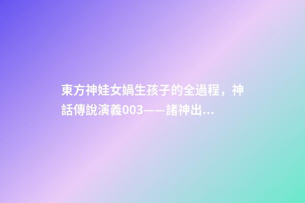 東方神娃女媧生孩子的全過程，神話傳說演義003——諸神出世-第1張-觀點-玄機派
