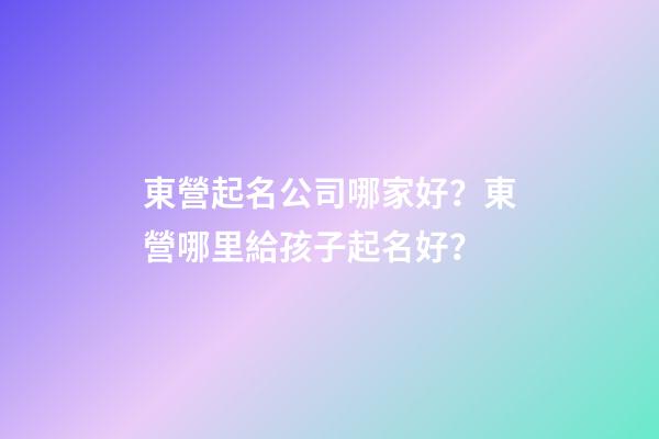 東營起名公司哪家好？東營哪里給孩子起名好？-第1張-公司起名-玄機派