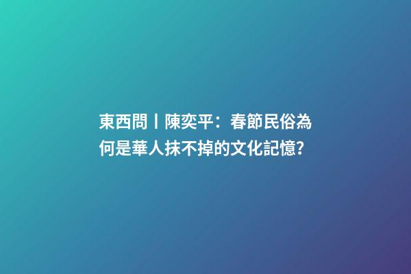 東西問丨陳奕平：春節民俗為何是華人抹不掉的文化記憶？-第1張-觀點-玄機派