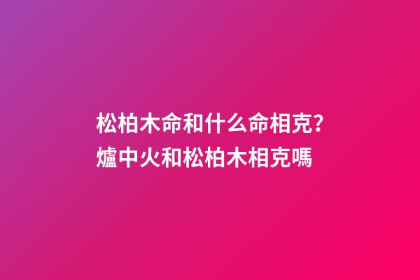 松柏木命和什么命相克？爐中火和松柏木相克嗎