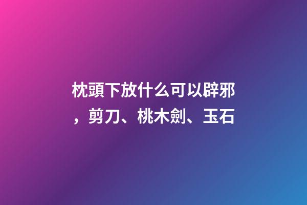 枕頭下放什么可以辟邪，剪刀、桃木劍、玉石