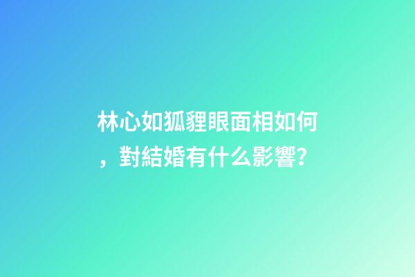 林心如狐貍眼面相如何，對結婚有什么影響？
