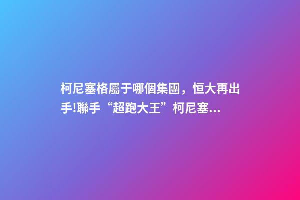 柯尼塞格屬于哪個集團，恒大再出手!聯手“超跑大王”柯尼塞格造世界最頂尖新能源車-第1張-觀點-玄機派