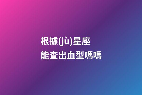 根據(jù)星座能查出血型嗎嗎-第1張-星座運(yùn)勢(shì)-玄機(jī)派