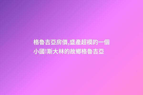 格魯吉亞房價,盛產超模的一個小國!斯大林的故鄉格魯吉亞-第1張-觀點-玄機派