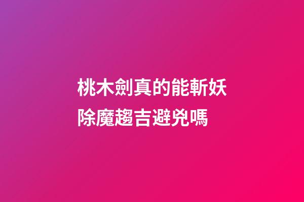 桃木劍真的能斬妖除魔趨吉避兇嗎