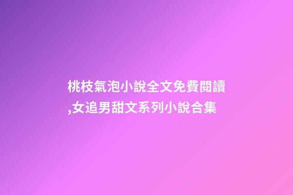 桃枝氣泡小說全文免費閱讀,女追男甜文系列小說合集-第1張-觀點-玄機派