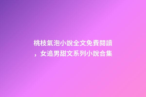 桃枝氣泡小說全文免費閱讀，女追男甜文系列小說合集-第1張-觀點-玄機派
