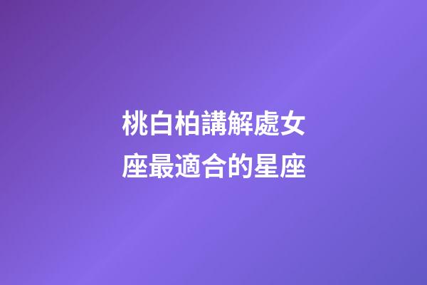 桃白柏講解處女座最適合的星座-第1張-星座運勢-玄機派