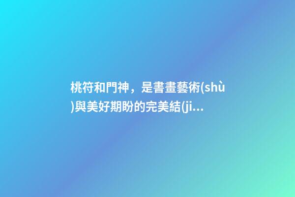 桃符和門神，是書畫藝術(shù)與美好期盼的完美結(jié)合，你知曉由來嗎？