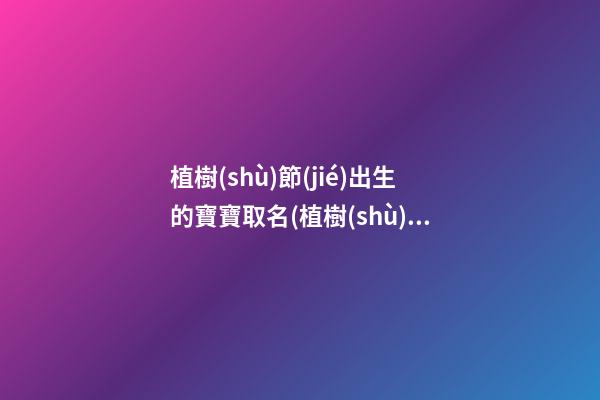 植樹(shù)節(jié)出生的寶寶取名(植樹(shù)節(jié)出生的寶寶好嗎)