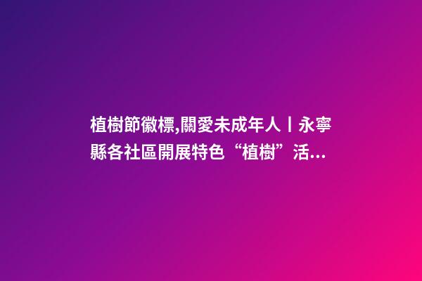 植樹節徽標,關愛未成年人丨永寧縣各社區開展特色“植樹”活動-第1張-觀點-玄機派