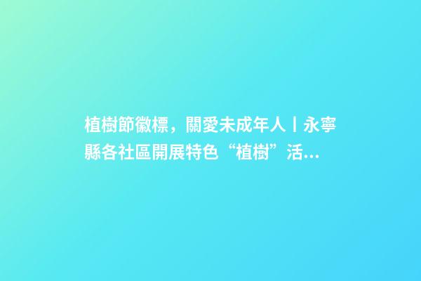 植樹節徽標，關愛未成年人丨永寧縣各社區開展特色“植樹”活動