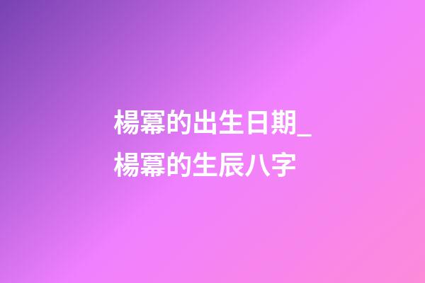 楊冪的出生日期_楊冪的生辰八字