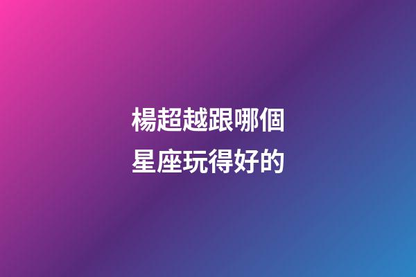 楊超越跟哪個星座玩得好的-第1張-星座運勢-玄機派