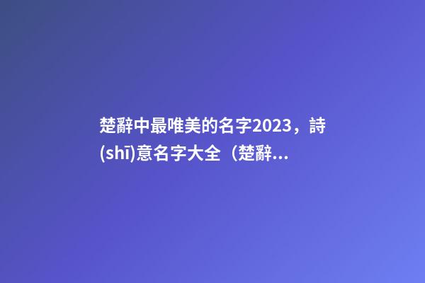 楚辭中最唯美的名字2023，詩(shī)意名字大全（楚辭中最唯美的名字2023,詩(shī)意名字大全女）