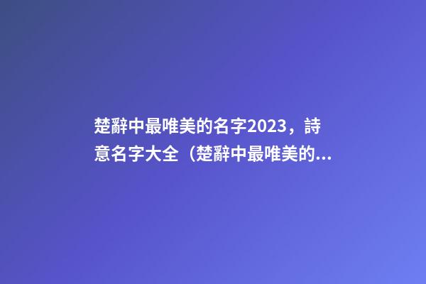 楚辭中最唯美的名字2023，詩意名字大全（楚辭中最唯美的名字2023,詩意名字大全女）