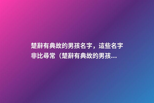 楚辭有典故的男孩名字，這些名字非比尋常（楚辭有典故的男孩名字,這些名字非比尋常好聽）