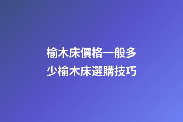 榆木床價格一般多少?榆木床選購技巧
