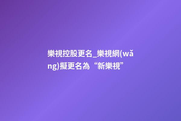 樂視控股更名_樂視網(wǎng)擬更名為“新樂視”-第1張-公司起名-玄機派