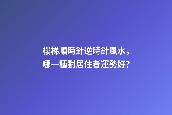 樓梯順時針逆時針風水，哪一種對居住者運勢好？