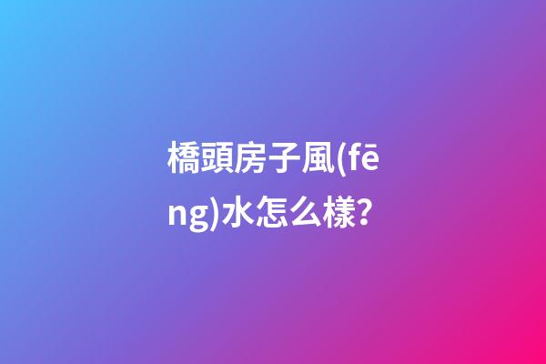 橋頭房子風(fēng)水怎么樣？