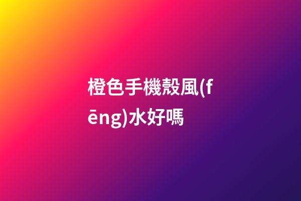 橙色手機殼風(fēng)水好嗎