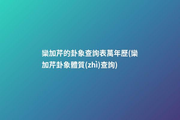 欒加芹的卦象查詢表萬年歷(欒加芹卦象體質(zhì)查詢)